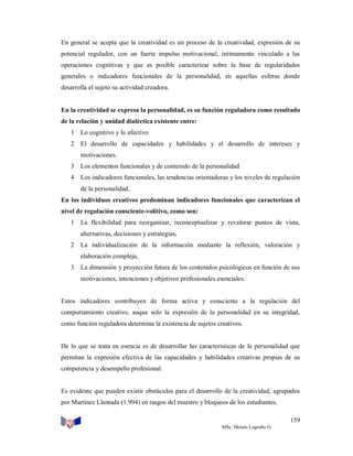 En general se acepta que la creatividad es un proceso de la creatividad, expresión de su
potencial regulador, con un fuerte impulso motivacional, íntimamente vinculado a las
operaciones cognitivas y que es posible caracterizar sobre la base de regularidades
generales o indicadores funcionales de la personalidad, en aquellas esferas donde
desarrolla el sujeto su actividad creadora.

En la creatividad se expresa la personalidad, es su función reguladora como resultado
de la relación y unidad dialéctica existente entre:
1 Lo cognitivo y lo afectivo
2 El desarrollo de capacidades y habilidades y el desarrollo de intereses y
motivaciones.
3 Los elementos funcionales y de contenido de la personalidad
4 Los indicadores funcionales, las tendencias orientadoras y los niveles de regulación
de la personalidad.
En los individuos creativos predominan indicadores funcionales que caracterizan el
nivel de regulación consciente-volitivo, como son:
1 La flexibilidad para reorganizar, reconceptualizar y revalorar puntos de vista,
alternativas, decisiones y estrategias,
2 La individualización de la información mediante la reflexión, valoración y
elaboración compleja,
3 La dimensión y proyección futura de los contenidos psicológicos en función de sus
motivaciones, intenciones y objetivos profesionales esenciales.

Estos indicadores contribuyen de forma activa y consciente a la regulación del
comportamiento creativo, auque solo la expresión de la personalidad en su integridad,
como función reguladora determina la existencia de sujetos creativos.

De lo que se trata en esencia es de desarrollar las características de la personalidad que
permitan la expresión efectiva de las capacidades y habilidades creativas propias de su
competencia y desempeño profesional.

Es evidente que pueden existir obstáculos para el desarrollo de la creatividad, agrupados
por Martínez Llantada (1.994) en rasgos del maestro y bloqueos de los estudiantes.
159
MSc. Moisés Logroño G.

 