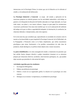interacciona con la Psicología Clínica, lo mismo que con la Educativa en lo referente al
estudio y a la reeducación del delincuente.

La Psicología Industrial y Comercial

se ocupa

del estudio y aplicación de las

reacciones psíquicas en relación primero con las actividades industriales o del trabajo en
general, en la búsqueda de ubicación del hombre adecuado en el lugar adecuado, en el que
rinde mejor, con placer y con menor esfuerzo. Juegan un gran papel las orientaciones
vocacional y profesional. Esta rama tiene también que ver con la adecuación del ambiente
del trabajo en lo que se refiere a seguridad del trabajador, la iluminación, la ventilación, las
relaciones laborales e interpersonales, entre otros aspectos.

En la otra rama hay que considerar que, especialmente en sociedades de consumo como la
nuestra se ha desarrollado en gran magnitud la Psicología Comercial, de la Publicidad o de
la Propaganda o Promoción como se la llama simplemente, que utiliza mecanismos
psicológicos para atraer fuertemente a los posibles consumidores de toda clase de
productos, desde ideológicos y/o políticos hasta objetos más o menos necesarios.

La psico-rehabilitación es la rama encargada del estudio y tratamiento de pacientes que
han sufrido fuertes choques (shocks) o golpes traumáticos (traumas) en su estructura
psíquica por situaciones afectivas, accidentes, intervenciones quirúrgicas, etc., que pueden
dejar secuelas que perturben la vida normal del sujeto.

Actividades sugeridas para los estudiantes
1

Investigación bibliográfica

2

Elabore una definición de psicología

3

Elabore a través de un organizador gráfico la relación de la psicología con otras
ciencias.

4

Destaque en un resumen la importancia y la utilidad de la psicología

16
MSc. Moisés Logroño G.

 