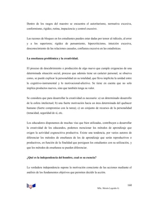 Dentro de los rasgos del maestro se encuentra el autoritarismo, normativa excesiva,
conformismo, rigidez, rutina, impaciencia y control excesivo.

Las razones de bloqueo en los estudiantes pueden estar dadas por temor al ridículo, al error
y a los superiores; rigidez de pensamiento, hipercriticismo, intuición excesiva,
desconocimiento de las relaciones causales, confianza excesiva en las estadísticas.

La enseñanza problémica y la creatividad.

El proceso de descubrimiento o producción de algo nuevo que cumple exigencias de una
determinada situación social, proceso que además tiene un carácter personal, se observa
como, se puede explicar la personalidad en su totalidad, que lleva implícita la unidad entre
lo cognitivo-instrumental y lo motivacional-afectivo. Se tiene en cuenta que no solo
implica productos nuevos, sino que también tenga su valor.

Se considera que para desarrollar la creatividad es necesario: a) un determinado desarrollo
de la esfera intelectual; b) una fuerte motivación hacia un área determinada del quehacer
humano (fuerte compromiso con la tarea); c) un conjunto de recursos de la personalidad
(tenacidad, seguridad de sí, etc.

Los educadores disponemos de muchas vías que bien utilizadas, contribuyen a desarrollar
la creatividad de los educandos, podemos mencionar los métodos de aprendizaje que
exigen la actividad cognoscitiva productiva. Existe una tendencia, por varios autores de
diferenciar los métodos de enseñanza de los de aprendizaje que serán reproductivos o
productivos, en función de la finalidad que persiguen los estudiantes con su utilización, y
que los métodos de enseñanza se pueden diferenciar.

¿Qué es la independencia del hombre, cual es su esencia?

La verdadera independencia supone la motivación consciente de las acciones mediante el
análisis de los fundamentos objetivos que permiten decidir la acción.

160
MSc. Moisés Logroño G.

 