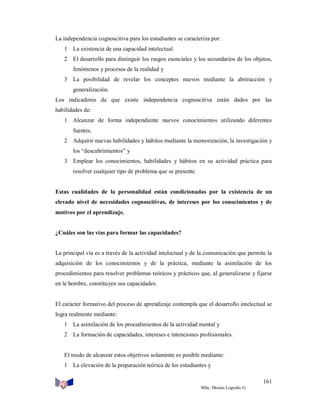 La independencia cognoscitiva para los estudiantes se caracteriza por:
1 La existencia de una capacidad intelectual
2 El desarrollo para distinguir los rasgos esenciales y los secundarios de los objetos,
fenómenos y procesos de la realidad y
3 La posibilidad de revelar los conceptos nuevos mediante la abstracción y
generalización.
Los indicadores de que existe independencia cognoscitiva están dados por las
habilidades de:
1 Alcanzar de forma independiente nuevos conocimientos utilizando diferentes
fuentes,
2 Adquirir nuevas habilidades y hábitos mediante la memorización, la investigación y
los “descubrimientos” y
3 Emplear los conocimientos, habilidades y hábitos en su actividad práctica para
resolver cualquier tipo de problema que se presente.

Estas cualidades de la personalidad están condicionadas por la existencia de un
elevado nivel de necesidades cognoscitivas, de intereses por los conocimientos y de
motivos por el aprendizaje.

¿Cuáles son las vías para formar las capacidades?

La principal vía es a través de la actividad intelectual y de la comunicación que permite la
adquisición de los conocimientos y de la práctica, mediante la asimilación de los
procedimientos para resolver problemas teóricos y prácticos que, al generalizarse y fijarse
en le hombre, constituyen sus capacidades.

El carácter formativo del proceso de aprendizaje contempla que el desarrollo intelectual se
logra realmente mediante:
1 La asimilación de los procedimientos de la actividad mental y
2 La formación de capacidades, intereses e intenciones profesionales.

El modo de alcanzar estos objetivos solamente es posible mediante:
1 La elevación de la preparación teórica de los estudiantes y
161
MSc. Moisés Logroño G.

 