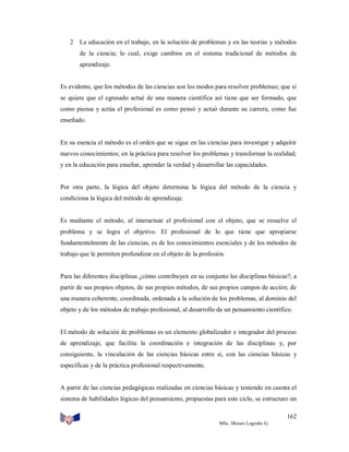 2 La educación en el trabajo, en la solución de problemas y en las teorías y métodos
de la ciencia; lo cual, exige cambios en el sistema tradicional de métodos de
aprendizaje.

Es evidente, que los métodos de las ciencias son los modos para resolver problemas; que si
se quiere que el egresado actué de una manera científica así tiene que ser formado, que
como piensa y actúa el profesional es como pensó y actuó durante su carrera, como fue
enseñado.

En su esencia el método es el orden que se sigue en las ciencias para investigar y adquirir
nuevos conocimientos; en la práctica para resolver los problemas y transformar la realidad;
y en la educación para enseñar, aprender la verdad y desarrollar las capacidades.

Por otra parte, la lógica del objeto determina la lógica del método de la ciencia y
condiciona la lógica del método de aprendizaje.

Es mediante el método, al interactuar el profesional con el objeto, que se resuelve el
problema y se logra el objetivo. El profesional de lo que tiene que apropiarse
fundamentalmente de las ciencias, es de los conocimientos esenciales y de los métodos de
trabajo que le permiten profundizar en el objeto de la profesión.

Para las diferentes disciplinas ¿cómo contribuyen en su conjunto las disciplinas básicas?; a
partir de sus propios objetos, de sus propios métodos, de sus propios campos de acción; de
una manera coherente, coordinada, ordenada a la solución de los problemas, al dominio del
objeto y de los métodos de trabajo profesional, al desarrollo de un pensamiento científico.

El método de solución de problemas es un elemento globalizador e integrador del proceso
de aprendizaje, que facilita la coordinación e integración de las disciplinas y, por
consiguiente, la vinculación de las ciencias básicas entre sí, con las ciencias básicas y
específicas y de la práctica profesional respectivamente.

A partir de las ciencias pedagógicas realizadas en ciencias básicas y teniendo en cuenta el
sistema de habilidades lógicas del pensamiento, propuestas para este ciclo, se estructuro un
162
MSc. Moisés Logroño G.

 