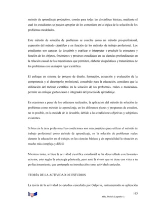 método de aprendizaje productivo, común para todas las disciplinas básicas, mediante el
cual los estudiantes se pueden apropiar de los contenidos en la lógica de la solución de los
problemas modelados.

Este método de solución de problemas se concibe como un método pro-profesional,
expresión del método científico y en función de los métodos de trabajo profesional. Los
estudiantes son capaces de descubrir y explicar o interpretar y predecir la estructura y
función de los objetos, fenómenos y procesos estudiados en las ciencias profundizando en
la relación causal de los mecanismos que permiten, elaborar diagnósticos y tratamientos de
los problemas con un mayor rigor científico.

El enfoque en sistema de proceso de diseño, formación, actuación y evaluación de la
competencia y el desempeño profesional, concebido para la educación, considera que la
utilización del método científico en la solución de los problemas, reales o modelados,
permite un enfoque globalizador e integrador del proceso de aprendizaje.

En ocasiones a pesar de los esfuerzos realizados, la aplicación del método de solución de
problemas como método de aprendizaje, en los diferentes planes y programas de estudios,
no es posible, en la medida de lo deseable, debido a las condiciones objetivas y subjetivas
existentes.

Si bien en le área profesional las condiciones son más propicias para utilizar el método de
trabajo profesional como método de aprendizaje, en la solución de problemas reales
durante la educación en el trabajo; en las ciencias básicas y de especialidad la situación es
mucho más compleja y difícil.

Mientras tanto, si bien la actividad científica estudiantil se ha desarrollado con bastantes
aciertos, esto según la estrategia planteada, pero ante la visión que se tiene con vista a su
perfeccionamiento, que contempla su introducción como actividad curricular.

TEORÍA DE LA ACTIVIDAD DE ESTUDIOS

La teoría de la actividad de estudios concebida por Galperin, instrumentada su aplicación
163
MSc. Moisés Logroño G.

 