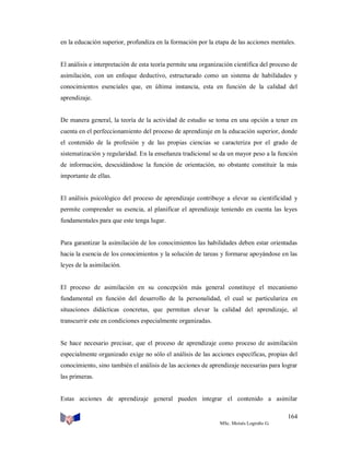 en la educación superior, profundiza en la formación por la etapa de las acciones mentales.

El análisis e interpretación de esta teoría permite una organización científica del proceso de
asimilación, con un enfoque deductivo, estructurado como un sistema de habilidades y
conocimientos esenciales que, en última instancia, esta en función de la calidad del
aprendizaje.

De manera general, la teoría de la actividad de estudio se toma en una opción a tener en
cuenta en el perfeccionamiento del proceso de aprendizaje en la educación superior, donde
el contenido de la profesión y de las propias ciencias se caracteriza por el grado de
sistematización y regularidad. En la enseñanza tradicional se da un mayor peso a la función
de información, descuidándose la función de orientación, no obstante constituir la más
importante de ellas.

El análisis psicológico del proceso de aprendizaje contribuye a elevar su cientificidad y
permite comprender su esencia, al planificar el aprendizaje teniendo en cuenta las leyes
fundamentales para que este tenga lugar.

Para garantizar la asimilación de los conocimientos las habilidades deben estar orientadas
hacia la esencia de los conocimientos y la solución de tareas y formarse apoyándose en las
leyes de la asimilación.

El proceso de asimilación en su concepción más general constituye el mecanismo
fundamental en función del desarrollo de la personalidad, el cual se particulariza en
situaciones didácticas concretas, que permitan elevar la calidad del aprendizaje, al
transcurrir este en condiciones especialmente organizadas.

Se hace necesario precisar, que el proceso de aprendizaje como proceso de asimilación
especialmente organizado exige no sólo el análisis de las acciones específicas, propias del
conocimiento, sino también el análisis de las acciones de aprendizaje necesarias para lograr
las primeras.

Estas acciones de aprendizaje general pueden integrar el contenido a asimilar
164
MSc. Moisés Logroño G.

 