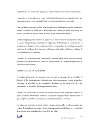 conjuntamente con las acciones específicas, o puede tratarse como acciones preliminares.

Lo peculiar en el aprendizaje no es que esté conformado por acciones singulares, sino que
todas estas acciones estén orientadas hacia un objetivo esencial que es aprender.

Para aprender es necesario realizar un sistema de otras acciones que permita concienciar,
resumir y consolidar la acción nueva. El profesor, para enseñar una acción, debe lograr que
esta sea ejecutada por los educandos, de modo tal que comprendan su lógica.

Una función principal del maestro, en el proceso de instrucción es la de organizar y dirigir
el proceso de aprendizaje, para lograra la adquisición de habilidades y conocimientos en
los educandos. Este proceso no puede desarrollarse sobre una base memorística sino, por el
contrario, el estudiante debe aprender trabajando, resolviendo problemas, mediante la
ejecución de acciones concretas.

La solidez del recuerdo depende en general del grado de aplicación de los conocimientos,
del grado en que se manifieste la esencia de los contenidos y del grado de cumplimiento de
las leyes de la asimilación.

ESTRUCTURA DE LA ACTIVIDAD

Es fundamental conocer los elementos que integran la estructura de la actividad. El
dominio de las interrelaciones existentes entre estos componentes permite al profesor
programar la actividad de los estudiantes. Producto de las variaciones de estos
componentes se forman los diferentes tipos de acciones.

En cada caso el estudiante, de acuerdo a la orientación que recibe, dirige la acción hacia un
objeto de estudio determinado, realizando un conjunto de operaciones o microacciones en
que el objetivo, el motivo y el producto de la acción pueden o no coincidir.

Las ideas que hasta este momento se han expuesto, relacionadas con la concepción del
proceso de aprendizaje responden a un importante principio metodológico en el estudio del
desarrollo de la personalidad, el principio de la actividad.
165
MSc. Moisés Logroño G.

 
