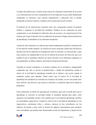 La lógica del análisis que se realiza exige conocer los elementos estructurales de la acción
y sus interrelaciones con otros componentes de la actividad, por lo que resulta fundamental
comprender su estructura, cuya correcta interpretación y aplicación sólo es posible
atendiendo al carácter sistémico y dinámico de la misma descrito por Leontiev.

El dominio de las interacciones existentes entre esos componentes permite al profesor
calificar y organizar la actividad del estudiante. Producto de las variaciones de estos
componentes se van formando los diferentes tipos de acciones y la caracterización de las
mismas, por lo que el docente esta en condiciones de precisar la lógica interna del proceso
de aprendizaje, al entenderlo en sus relaciones temporales.

A partir de estos elementos se evidencia que resulta fundamental concebir la orientación de
la actividad de estudio dirigida a la solución de tareas esenciales (célula base del proceso
docente) que lleven implícitas la contradicción entre lo conocido y lo desconocido, y para
cuya solución sea indispensable el uso de un sistema de acciones; de forma tal, que en la
medida en que el estudiante solucione las tareas docentes en las diferentes asignaturas se
este apropiando, en último instancia, del modo de actuación profesional.

Teniendo en cuenta la dinámica y el carácter sistémico de la actividad es indispensable
comprender que sólo se elevara la productividad y calidad del aprendizaje cuando el
motivo de la actividad de aprendizaje coincida con el objetivo, esto ocurre cuando el
estudiante estudia para aprender. Puede ocurrir que el motivo de la actividad de
aprendizaje del estudiante no coincida con el objetivo de estudio, en este caso puede tener
otros motivos, muy diversos, que incitan su actuación y el aparente logro de los objetivos
propuestos.

Estas condiciones no deben ser ignoradas por el profesor, pues sólo se puede decir que el
aprendizaje se convierte en actividad cuando el estudiante aprende para saber, como
respuesta a las demandas sociales. Esto significa que, la actividad de aprendizaje, satisface
sus necesidades cognoscitivas. Cuando los motivos de la actividad de aprendizaje no son
cognoscitivos, socialmente útiles y valiosos, entonces no hay coincidencia con los
objetivos de estudio y éstos están en función de adquirir conocimientos para satisfacer
otras necesidades, que pueden tener determinados niveles de importancia, y alejarse de las
166
MSc. Moisés Logroño G.

 