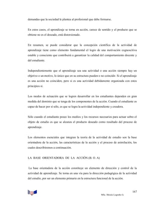demandas que la sociedad le plantea al profesional que debe formarse.

En estos casos, el aprendizaje se torna en acción, carece de sentido y el producto que se
obtiene no es el deseado, está distorsionado.

En resumen, se puede considerar que la concepción científica de la actividad de
aprendizaje tiene como elemento fundamental el logro de una motivación cognoscitiva
estable y consciente que contribuirá a garantizar la calidad del comportamiento docente y
del estudiante.

Independientemente que el aprendizaje sea una actividad o una acción siempre hay un
objetivo o un motivo, lo único que en su estructura pueden o no coincidir. Si el aprendizaje
es una acción no coinciden, pero si es una actividad debidamente organizada con estos
principios sí.

Los modos de actuación que se logren desarrollar en los estudiantes dependen en gran
medida del dominio que se tenga de los componentes de la acción. Cuando el estudiante es
capaz de hacer por sí sólo, es que se logra la actividad independiente y creadora.

Sólo cuando el estudiante posee los medios y los recursos necesarios para actuar sobre el
objeto de estudio es que se alcanza el producto deseado como resultado del proceso de
aprendizaje.

Los elementos esenciales que integran la teoría de la actividad de estudio son la base
orientadora de la acción, las características de la acción y el proceso de asimilación, los
cuales describiremos a continuación.

LA BASE ORIENTADORA DE LA ACCIÓN (B. O. A)

La base orientadora de la acción constituye un elemento de dirección y control de la
actividad de aprendizaje. Se torna en una vía para la dirección pedagógica de la actividad
del estudio, por ser un elemento primario en la estructura funcional de la acción.

167
MSc. Moisés Logroño G.

 