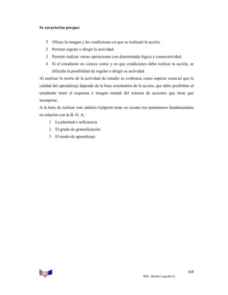 Se caracteriza porque:
1 Ofrece la imagen y las condiciones en que se realizará la acción.
2 Permite regular o dirigir la actividad
3 Permite realizar varias operaciones con determinada lógica y consecutividad.
4 Si el estudiante no conoce como y en que condiciones debe realizar la acción, se
dificulta la posibilidad de regular o dirigir su actividad.
Al analizar la teoría de la actividad de estudio se evidencia como aspecto esencial que la
calidad del aprendizaje depende de la base orientadora de la acción, que debe posibilitar al
estudiante tener el esquema o imagen mental del sistema de acciones que tiene que
incorporar.
A la hora de realizar este análisis Galperin tiene en cuenta tres parámetros fundamentales
en relación con la B. O. A.:
1 La plenitud o suficiencia
2 El grado de generalización
3 El modo de aprendizaje

168
MSc. Moisés Logroño G.

 