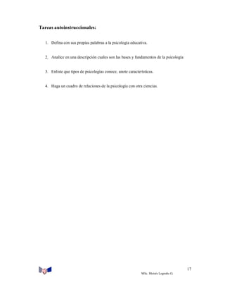 Tareas autoinstruccionales:
1. Defina con sus propias palabras a la psicología educativa.

2. Analice en una descripción cuales son las bases y fundamentos de la psicología

3. Enliste que tipos de psicologías conoce, anote características.

4. Haga un cuadro de relaciones de la psicología con otra ciencias.

17
MSc. Moisés Logroño G.

 