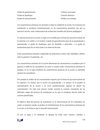 Grado de generalización

Carácter consciente

Grado de despliegue

Carácter abstracto

Grado de automatización

Solidez en el tiempo

Las características primarias nos permiten evaluar la calidad de la acción. En el proceso de
asimilación se producen transformaciones en las características primarias con que se
ejecuta la acción, como consecuencia de la dirección científica del proceso pedagógico.

La interiorización de la acción se logra en la medida que la forma de ejecución transite de
lo material, a lo verbal y a lo mental, el grado de generalización pase de no generalizado a
generalizado; el grado de despliegue pase de detallado a abreviado; y el grado de
automatismo pase de un ritmo lento a un ritmo de elevado.

Estas características permiten comprender las diferencias existen entre habilidad y hábito,
entre lo general y lo particular, etc.

Las características primarias de la acción determinan las características secundarias por lo
general se habla de las secundarias sin tener en cuenta cuales características primarias la
integran. Si no se logra modificar las características primarias de la acción es imposible
alcanzar las secundarias.

Por ejemplo la solidez de los conocimientos requiere que la forma de ejecución transite de
lo material a lo mental, que la acción sea generalizada y se alcance en lo posible la
automatización de la acción y un nivel cualitativamente superior de aplicar los
conocimientos. En todo este proceso resulta esencial la correcta concepción de las
diferentes etapas del proceso de asimilación en las que el estudiante llevará acabo las
acciones planificadas.

El objetivo final del proceso de asimilación es la interiorización de los contenidos los
cuales se alcanzan cuando se produce la transformación de las características primarias de
la acción, en la forma en que se describe anteriormente.

Si esto se logra y el estudiante se apropia de todos estos recursos, métodos y
170
MSc. Moisés Logroño G.

 