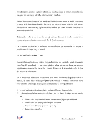 procedimientos, estamos logrando además de enseñar, educar y formar estudiantes más
capaces, con una mayor actividad independiente y creadora.

Resulta importante considerar que las características secundarias de la acción constituyen
el objeto de la dirección pedagógica, las cuales, se logran en intima relación, en la medida
en que se van planificando y organizando los cambios que deben sufrir las características
primarias de la acción.

Toda acción conlleva una actuación, una ejecución; y de acuerdo con las características
con que esta se realice, dependen sus niveles de funcionamiento.

La estructura funcional de la acción es un microsistema que contempla tres etapas: la
planificación, la ejecución y el control.

EL PROCESO DE ASIMILACIÓN

Estas condiciones teóricas de carácter psico-pedagógicas son esenciales para la concepción
científica del aprendizaje

y su valor práctico radica en que se logra una correcta

planificación, organización, ejecución y control del proceso de aprendizaje, sobre la base
del proceso de asimilación.

En el proceso de asimilación se describen seis etapas fundamentales por las cuales se
transita, de forma más o menos perceptible cada vez que se pretende asimilar un nuevo
conocimiento. Estas etapas psicológicas del aprendizaje se corresponden con:

1

La motivación, considerada condición indispensable para el aprendizaje

2

La formación de la base orientadora de la acción y la forma de ejecución que transita
por:
-

Las acciones externas materiales o materializadas(objeto real o modelo)

-

Las acciones del lenguaje externo para los demás

-

Las acciones del lenguaje externo para sí y

-

Las acciones mentales.

171
MSc. Moisés Logroño G.

 