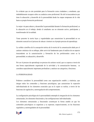 Es evidente que en este postulado para la formación como ciudadano y estudiante, que
indudablemente recupere sobre su conducta como profesional. De ahí la trascendencia que
tiene la educación y desarrollo de la personalidad desde las etapas tempranas de la vida
hasta su propia formación profesional.

La mejor vía para educar y desarrollar la personalidad durante la formación profesional, es
la educación en el trabajo, donde el estudiante sea un elemento activo, participante y
transformador de la realidad.

Tener presente la teoría leyes y regularidades que caracterizan la personalidad en un
elemento esencial en el proceso de educar e instruir en el propio proceso de aprendizaje.

La solidez científica de la concepción teórica de la teoría de la comunicación dada por el
carácter sistémico de su enfoque, debe servir de fundamento para el análisis de un aspecto
trascendente en la caracterización y formación de los profesionales como es la
personalidad, su educación y desarrollo.

Por ser el proceso de aprendizaje un proceso de carácter social, que se expresa a través de
una forma especialmente organizada de la actividad y la comunicación humana,

se

considera especialmente importante profundizar y analizar sus categorías y funciones.

LA PERSONALIDAD

Podemos considerar la personalidad como una organización estable y sistémica, que
integra todos los contenidos y funciones psicológicas, que caracterizan la expresión
individualizada de los elementos esenciales que en le sujeto se realiza, a través de las
funciones de regulación y autorregulación del comportamiento.

La configuración psicológica de la personalidad contempla la integración de los elementos
estructurales, los elementos funcionales y las configuraciones individualizadas.
Los elementos estructurales y funcionales constituyen la forma estable en que los
contenidos psicológicos se organizan y se expresan, respectivamente, en las funciones
reguladora y autorreguladora de la personalidad.
173
MSc. Moisés Logroño G.

 