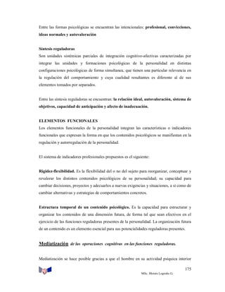 Entre las formas psicológicas se encuentran las intencionales: profesional, convicciones,
ideas normales y autovaloración

Síntesis reguladoras
Son unidades sistémicas parciales de integración cognitivo-afectivas caracterizadas por
integrar las unidades y formaciones psicológicas de la personalidad en distintas
configuraciones psicológicas de forma simultanea, que tienen una particular relevancia en
la regulación del comportamiento y cuya cualidad resultantes es diferente al de sus
elementos tomados por separados.

Entre las síntesis reguladoras se encuentran: la relación ideal, autovaloración, sistema de
objetivos, capacidad de anticipación y afecto de inadecuación.

ELEMENTOS FUNCIONALES
Los elementos funcionales de la personalidad integran las características o indicadores
funcionales que expresan la forma en que los contenidos psicológicos se manifiestan en la
regulación y autorregulación de la personalidad.

El sistema de indicadores profesionales propuestos es el siguiente:

Rigidez-flexibilidad. Es la flexibilidad del o no del sujeto para reorganizar, conceptuar y
revalorar los distintos contenidos psicológicos de su personalidad; su capacidad para
cambiar decisiones, proyectos y adecuarlos a nuevas exigencias y situaciones, a sí como de
cambiar alternativas y estrategias de comportamientos concretos.

Estructura temporal de un contenido psicológico. Es la capacidad para estructurar y
organizar los contenidos de una dimensión futura, de forma tal que sean efectivos en el
ejercicio de las funciones reguladoras presentes de la personalidad. La organización futura
de un contenido es un elemento esencial para sus potencialidades reguladoras presentes.

Mediatización de las operaciones cognitivas en las funciones reguladoras.
Mediatización se hace posible gracias a que el hombre en su actividad psíquica interior
175
MSc. Moisés Logroño G.

 