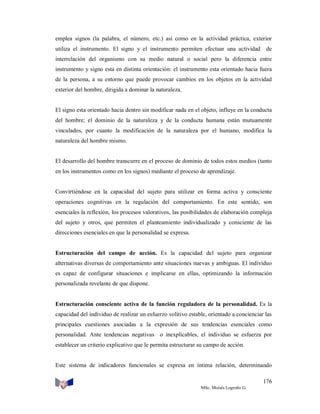 emplea signos (la palabra, el número, etc.) así como en la actividad práctica, exterior
utiliza el instrumento. El signo y el instrumento permiten efectuar una actividad

de

interrelación del organismo con su medio natural o social pero la diferencia entre
instrumento y signo esta en distinta orientación: el instrumento esta orientado hacia fuera
de la persona, a su entorno que puede provocar cambios en los objetos en la actividad
exterior del hombre, dirigida a dominar la naturaleza.

El signo esta orientado hacia dentro sin modificar nada en el objeto, influye en la conducta
del hombre; el dominio de la naturaleza y de la conducta humana están mutuamente
vinculados, por cuanto la modificación de la naturaleza por el humano, modifica la
naturaleza del hombre mismo.

El desarrollo del hombre transcurre en el proceso de dominio de todos estos medios (tanto
en los instrumentos como en los signos) mediante el proceso de aprendizaje.

Convirtiéndose en la capacidad del sujeto para utilizar en forma activa y consciente
operaciones cognitivas en la regulación del comportamiento. En este sentido, son
esenciales la reflexión, los procesos valorativos, las posibilidades de elaboración compleja
del sujeto y otros, que permiten el planteamiento individualizado y consciente de las
direcciones esenciales en que la personalidad se expresa.

Estructuración del campo de acción. Es la capacidad del sujeto para organizar
alternativas diversas de comportamiento ante situaciones nuevas y ambiguas. El individuo
es capaz de configurar situaciones e implicarse en ellas, optimizando la información
personalizada revelante de que dispone.

Estructuración consciente activa de la función reguladora de la personalidad. Es la
capacidad del individuo de realizar un esfuerzo volitivo estable, orientado a concienciar las
principales cuestiones asociadas a la expresión de sus tendencias esenciales como
personalidad. Ante tendencias negativas o inexplicables, el individuo se esfuerza por
establecer un criterio explicativo que le permita estructurar su campo de acción.

Este sistema de indicadores funcionales se expresa en íntima relación, determinando
176
MSc. Moisés Logroño G.

 