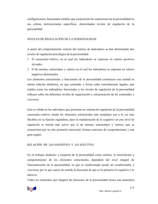 configuraciones funcionales estables que caracterizan las expresiones de la personalidad en
sus esferas motivacionales específicas, denominadas niveles de regulación de la
personalidad.

NIVELES DE REGULACIÓN DE LA PERSONALIDAD

A partir del comportamiento externo del sistema de indicadores se han determinado dos
niveles de regulación psicológica de la personalidad:
1

El consciente-volitivo, en el cual los indicadores se expresan en valores positivos
elevados.

2

El de normas, estereotipos y valores en el cual los indicadores se expresan en valores
negativos disminuidos.

Los elementos estructurales y funcionales de la personalidad constituyen una unidad en
íntima relación dialéctica, en que contenido y forma están estrechamente ligados, que
explica como los indicadores funcionales y los niveles de regulación de la personalidad
influyen sobre los diferentes niveles de organización y estructuración de los contenidos y
viceversa.

Esto es válido en los individuos que presentan un sistema de regulación de la personalidad
consciente-volitivo; donde los elementos estructurales más complejos son a la vez más
flexibles en su función reguladora, pues la mediatización de lo cognitivo en este nivel de
regulación es mucho más activo que el de normas, estereotipos y valores; que se
caracterizan por un alto potencial emocional, formas concretas de comportamiento y una
gran rigidez

RELACIÓN DE LO COGNITIVO Y LO AFECTIVO

En el enfoque dinámico y temporal de la personalidad como sistema, la interrelación y
comportamiento de los elementos estructurales dependerá del nivel integral de
funcionamiento de la personalidad, en que lo condicionado puede ser condicionante y
viceversa; por lo que carece de sentido la discusión de que es lo primario lo cognitivo o lo
afectivo.
Todos los elementos que integran las funciones de la personalidad tienen una naturaleza
177
MSc. Moisés Logroño G.

 