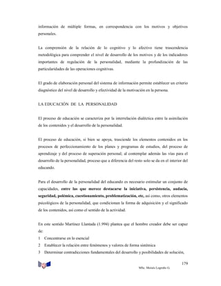 información de múltiple formas, en correspondencia con los motivos y objetivos
personales.

La comprensión de la relación de lo cognitivo y lo afectivo tiene trascendencia
metodológica para comprender el nivel de desarrollo de los motivos y de los indicadores
importantes de regulación de la personalidad, mediante la profundización de las
particularidades de las operaciones cognitivas.

El grado de elaboración personal del sistema de información permite establecer un criterio
diagnóstico del nivel de desarrollo y efectividad de la motivación en la persona.

LA EDUCACIÓN DE LA PERSONALIDAD

El proceso de educación se caracteriza por la interrelación dialéctica entre la asimilación
de los contenidos y el desarrollo de la personalidad.

El proceso de educación, si bien se apoya, trasciende los elementos contenidos en los
procesos de perfeccionamiento de los planes y programas de estudios, del proceso de
aprendizaje y del proceso de superación personal; al contemplar además las vías para el
desarrollo de la personalidad, proceso que a diferencia del resto solo se da en el interior del
educando.

Para el desarrollo de la personalidad del educando es necesario estimular un conjunto de
capacidades, entre las que merece destacarse la iniciativa, persistencia, audacia,
seguridad, polémica, cuestionamiento, problematización, etc, así como, otros elementos
psicológicos de la personalidad, que condicionan la forma de adquisición y el significado
de los contenidos, así como el sentido de la actividad.

En este sentido Martínez Llantada (1.994) plantea que el hombre creador debe ser capaz
de:
1

Concentrarse en lo esencial

2

Establecer la relación entre fenómenos y valores de forma sistémica

3

Determinar contradicciones fundamentales del desarrollo y posibilidades de solución,
179
MSc. Moisés Logroño G.

 