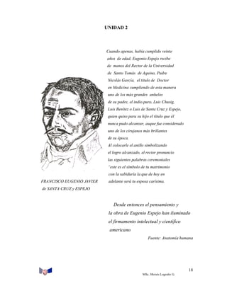 UNIDAD 2

Cuando apenas, había cumplido veinte
años de edad, Eugenio Espejo recibe
de manos del Rector de la Universidad
de Santo Tomás de Aquino, Padre
Nicolás García, el titulo de Doctor
en Medicina cumpliendo de esta manera
uno de los más grandes anhelos
de su padre, el indio puro, Luis Chusig,
Luis Benítez o Luis de Santa Cruz y Espejo,
quien quiso para su hijo el título que él
nunca pudo alcanzar, auque fue considerado
uno de los cirujanos más brillantes
de su época.
Al colocarle el anillo simbolizando
el logro alcanzado, el rector pronuncio
las siguientes palabras ceremoniales
“este es el símbolo de tu matrimonio
con la sabiduría la que de hoy en
FRANCISCO EUGENIO JAVIER

adelante será tu esposa carísima.

de SANTA CRUZ y ESPEJO

Desde entonces el pensamiento y
la obra de Eugenio Espejo han iluminado
el firmamento intelectual y científico
americano
Fuente: Anatomía humana

18
MSc. Moisés Logroño G.

 