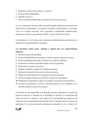 4

Establecer la relación entre lo lógico y lo intuitivo,

5

Pensar de forma independiente,

6

Descubrir lo nuevo y,

7

Tener curiosidad insaciable dado por el grado de motivación que posea.

A su vez el proceso de educación debe reunir determinadas condiciones que favorezcan el
desarrollo de la personalidad y en especial la autonomía, autorrealización y creatividad,
como son el carácter: motivante, activo, participativo, transformador, problematizador,
democrático, interactivo, personalizado, flexible, vivencial, influyente y afectivo.

Los educadores a su vez deben reunir determinados comportamientos que favorezcan el
desarrollo de la personalidad de los educandos.

Los educadores deben poseer voluntad y aptitud para los comportamientos
siguientes:
1

Motivar el proceso de aprendizaje,

2

Actuar con flexibilidad de forma directa o indirecta, según lo requiera la situación,

3

Valorar la percepción del mundo y los puntos de vista de los estudiantes,

4

Personalizar la enseñanza utilizando métodos y técnicas apropiadas.

5

Experimentar y ensayar cosas nuevas,

6

Preguntar, responder y exponer los contenidos con pericia,

7

Dominar los contenidos de la materia y de las áreas anexas,

8

Reflejar una actitud apreciativa y no autoritaria hacia los educandos,

9

Utilizar el lenguaje coloquial, de estilo fácil e informal en el aprendizaje,

10 Problematizar el aprendizaje y educar en el trabajo o en la práctica de la profesión y,
11 Favorecer la participación, vivencias e influencias positivas de los estudiantes en su
actividad académica, laboral e investigativa.

El desarrollo de estas capacidades en el educando y de estas condiciones en el proceso de
educación favorecen el desarrollo de la flexibilidad, la reflexión, la estructuración del
campo de acción, los intereses y otros aspectos de la personalidad que garantizan una
orientación activo-transformadora del educando hacia el contenido, durante el proceso de
aprendizaje. En este tipo de situación orientadora el educando es a la vez objeto de la
180
MSc. Moisés Logroño G.

 