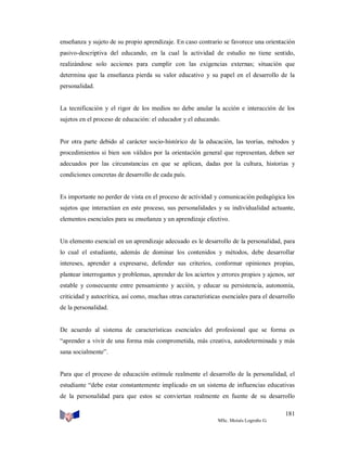 enseñanza y sujeto de su propio aprendizaje. En caso contrario se favorece una orientación
pasivo-descriptiva del educando, en la cual la actividad de estudio no tiene sentido,
realizándose solo acciones para cumplir con las exigencias externas; situación que
determina que la enseñanza pierda su valor educativo y su papel en el desarrollo de la
personalidad.

La tecnificación y el rigor de los medios no debe anular la acción e interacción de los
sujetos en el proceso de educación: el educador y el educando.

Por otra parte debido al carácter socio-histórico de la educación, las teorías, métodos y
procedimientos si bien son válidos por la orientación general que representan, deben ser
adecuados por las circunstancias en que se aplican, dadas por la cultura, historias y
condiciones concretas de desarrollo de cada país.

Es importante no perder de vista en el proceso de actividad y comunicación pedagógica los
sujetos que interactúan en este proceso, sus personalidades y su individualidad actuante,
elementos esenciales para su enseñanza y un aprendizaje efectivo.

Un elemento esencial en un aprendizaje adecuado es le desarrollo de la personalidad, para
lo cual el estudiante, además de dominar los contenidos y métodos, debe desarrollar
intereses, aprender a expresarse, defender sus criterios, conformar opiniones propias,
plantear interrogantes y problemas, aprender de los aciertos y errores propios y ajenos, ser
estable y consecuente entre pensamiento y acción, y educar su persistencia, autonomía,
criticidad y autocrítica, así como, muchas otras características esenciales para el desarrollo
de la personalidad.

De acuerdo al sistema de características esenciales del profesional que se forma es
“aprender a vivir de una forma más comprometida, más creativa, autodeterminada y más
sana socialmente”.

Para que el proceso de educación estimule realmente el desarrollo de la personalidad, el
estudiante “debe estar constantemente implicado en un sistema de influencias educativas
de la personalidad para que estos se conviertan realmente en fuente de su desarrollo
181
MSc. Moisés Logroño G.

 
