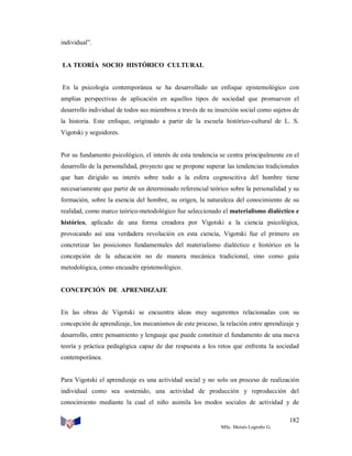 individual”.

LA TEORÍA SOCIO HISTÓRICO CULTURAL

En la psicología contemporánea se ha desarrollado un enfoque epistemológico con
amplias perspectivas de aplicación en aquellos tipos de sociedad que promueven el
desarrollo individual de todos sus miembros a través de su inserción social como sujetos de
la historia. Este enfoque, originado a partir de la escuela histórico-cultural de L. S.
Vigotski y seguidores.

Por su fundamento psicológico, el interés de esta tendencia se centra principalmente en el
desarrollo de la personalidad, proyecto que se propone superar las tendencias tradicionales
que han dirigido su interés sobre todo a la esfera cognoscitiva del hombre tiene
necesariamente que partir de un determinado referencial teórico sobre la personalidad y su
formación, sobre la esencia del hombre, su origen, la naturaleza del conocimiento de su
realidad, como marco teórico-metodológico fue seleccionado el materialismo dialéctico e
histórico, aplicado de una forma creadora por Vigotski a la ciencia psicológica,
provocando así una verdadera revolución en esta ciencia, Vigotski fue el primero en
concretizar las posiciones fundamentales del materialismo dialéctico e histórico en la
concepción de la educación no de manera mecánica tradicional, sino como guía
metodológica, como encuadre epistemológico.

CONCEPCIÓN DE APRENDIZAJE

En las obras de Vigotski se encuentra ideas muy sugerentes relacionadas con su
concepción de aprendizaje, los mecanismos de este proceso, la relación entre aprendizaje y
desarrollo, entre pensamiento y lenguaje que puede constituir el fundamento de una nueva
teoría y práctica pedagógica capaz de dar respuesta a los retos que enfrenta la sociedad
contemporánea.

Para Vigotski el aprendizaje es una actividad social y no solo un proceso de realización
individual como sea sostenido, una actividad de producción y reproducción del
conocimiento mediante la cual el niño asimila los modos sociales de actividad y de
182
MSc. Moisés Logroño G.

 