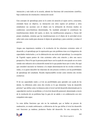 interacción y más tarde en la escuela, además las funciones del conocimiento científico,
bajo condiciones de orientación e interacción social.

Este concepto de aprendizaje pone en le centro de atención al sujeto activo, consciente,
orientado hacia un objetivo; su interacción con otros sujetos (el profesor y otros
estudiantes) sus acciones con el objeto con la utilización de diversos medios en
condiciones socio-históricas determinadas. Su resultado principal lo constituyen las
transformaciones dentro del sujeto, es decir, las modificaciones psíquicas y físicas del
propio estudiante, mientras que las transformaciones en el objeto de la actividad sirven
sobre todo como medio para alcanzar el objeto de aprendizaje y para controlar y evaluar el
proceso.

Asigna una importancia medular a la revelación de las relaciones existentes entre el
desarrollo y el aprendizaje por la repercusión que este problema tiene en el diagnóstico de
capacidades intelectuales y en la elaboración de una teoría del aprendizaje. La concepción
de Vigotski supera puntos de vista existentes sobre esta relación y abre una nueva
perspectiva. Para el lo que la persona puede hacer con la ayuda de otros puede ser en cierto
sentido más indicativo de su desarrollo mental de lo que pueden hacer por sí solos. De aquí
que consideró necesario no limitarse a la simple determinación de los niveles evolutivos
reales, si se quiere descubrir las relaciones de este proceso evolutivo con las posibilidades
de aprendizaje del estudiante. Resulta imprescindible revelar como mínimo dos niveles
evolutivos:

El de sus capacidades reales y el de sus posibilidades para aprender con ayuda de los
demás. La diferencia entre estos dos niveles es lo que denomina “zona de desarrollo
próximo” que define como; la distancia entre el nivel real del desarrollo determinado por la
capacidad de resolver un problema y el nivel de desarrollo potencial, determinado a través
de la resolución de un problema bajo la guía de un adulto o en colaboración con otro
compañero más capaz.

La zona define funciones que aún no ha madurado, que se hallan en proceso de
maduración, en estado embrionario, a diferencias de las que define el nivel de desarrollo
real: funciones ya maduras, productos finales del desarrollo. En esta concepción, la
183
MSc. Moisés Logroño G.

 