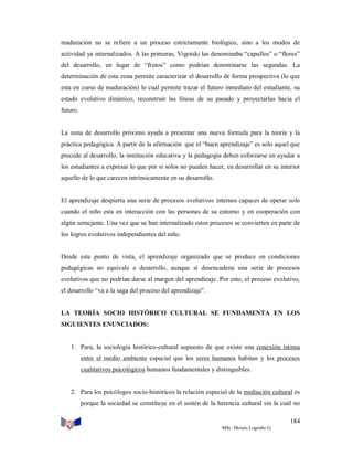 maduración no se refiere a un proceso estrictamente biológico, sino a los modos de
actividad ya internalizados. A las primeras, Vigotski las denominaba “capullos” o “flores”
del desarrollo, en lugar de “frutos” como podrían denominarse las segundas. La
determinación de esta zona permite caracterizar el desarrollo de forma prospectiva (lo que
esta en curso de maduración) lo cual permite trazar el futuro inmediato del estudiante, su
estado evolutivo dinámico, reconstruir las líneas de su pasado y proyectarlas hacia el
futuro.

La zona de desarrollo próximo ayuda a presentar una nueva formula para la teoría y la
práctica pedagógica. A partir de la afirmación que el “buen aprendizaje” es solo aquel que
precede al desarrollo, la institución educativa y la pedagogía deben esforzarse en ayudar a
los estudiantes a expresar lo que por si solos no pueden hacer, en desarrollar en su interior
aquello de lo que carecen intrínsicamente en su desarrollo.

El aprendizaje despierta una serie de procesos evolutivos internos capaces de operar solo
cuando el niño esta en interacción con las personas de su entorno y en cooperación con
algún semejante. Una vez que se han internalizado estos procesos se convierten en parte de
los logros evolutivos independientes del niño.

Desde este punto de vista, el aprendizaje organizado que se produce en condiciones
pedagógicas no equivale a desarrollo, aunque sí desencadena una serie de procesos
evolutivos que no podrían darse al margen del aprendizaje. Por esto, el proceso evolutivo,
el desarrollo “va a la saga del proceso del aprendizaje”.

LA TEORÍA SOCIO HISTÓRICO CULTURAL SE FUNDAMENTA EN LOS
SIGUIENTES ENUNCIADOS:

1. Para, la sociología histórico-cultural supuesto de que existe una conexión íntima
entre el medio ambiente especial que los seres humanos habitan y los procesos
cualitativos psicológicos humanos fundamentales y distinguibles.

2. Para los psicólogos socio-históricos la relación especial de la mediación cultural es
porque la sociedad se constituye en el sostén de la herencia cultural sin la cuál no
184
MSc. Moisés Logroño G.

 