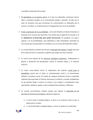 es posible el desarrollo de la mente.

3. El aprendizaje es un proceso activo en el que los educandos construyen nuevas
ideas o conceptos basados en el conocimiento pasado y presente. El niño por lo
tanto no construye sino que reconstruye los conocimientos ya elaborados por la
ciencia y la cultura, y en dicho proceso el lenguaje hace las veces de mediador.

4. Frente al principio de la accesibilidad, la Escuela Histórico-Cultural formulará el
principio de la escuela que desarrolla. Este afirma que el papel de la escuela es el
de adelantarse al desarrollo para poder favorecerlo. No quedarse a la zaga o
esperar a ver las posibilidades, sino adelantarse a ellas estimularlas, formando así
una escuela que esta pensando en el mañana y no en el ayer del desarrollo infantil.

5. La escuela histórica cultural asevera que el principio del carácter “visual” proviene
de la reducción de los contenidos a aquellos que tengan una base sensorial.

6. La teoría socio-cultural de los procesos sicológicos superiores fundamentan la
génesis y desarrollo del pensamiento verbal, la memoria lógica y la atención
selectiva.

7. La teoría socio-cultural releva la importancia del contexto social para el
aprendizaje, puesto que el sujeto es eminentemente social y el conocimiento
también es producto social. El estudio de cualquier fenómeno social es imposible
realizarlo desconociendo su historia, desconocer su historia y tomarlo aisladamente
no nos permite llegar a conocer su esencia y nos conduce a considerarlos como
equivalentes, idénticos, iguales a otros realmente bien distantes y diferentes.

8. La escuela socio-histórico cultural sostiene que durante el desarrollo de las
personas las funciones psicológicas superiores aparecen:

 A nivel social o interpsicológico, es decir en el contexto social en que se
desenvuelve el sujeto.
 A nivel individual o intrapsicológico, es decir se analiza en el individuo.
185
MSc. Moisés Logroño G.

 