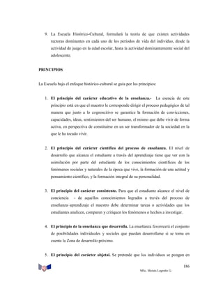 9. La Escuela Histórico-Cultural, formulará la teoría de que existen actividades
rectoras dominantes en cada uno de los períodos de vida del individuo, desde la
actividad de juego en la edad escolar, hasta la actividad dominantemente social del
adolescente.

PRINCIPIOS

La Escuela bajo el enfoque histórico-cultural se guía por los principios:

1. El principio del carácter educativo de la enseñanza.-

La esencia de este

principio está en que el maestro le corresponde dirigir el proceso pedagógico de tal
manera que junto a lo cognoscitivo se garantice la formación de convicciones,
capacidades, ideas, sentimientos del ser humano, el mismo que debe vivir de forma
activa, en perspectiva de constituirse en un ser transformador de la sociedad en la
que le ha tocado vivir.

2. El principio del carácter científico del proceso de enseñanza. El nivel de
desarrollo que alcanza el estudiante a través del aprendizaje tiene que ver con la
asimilación por parte del estudiante de los conocimientos científicos de los
fenómenos sociales y naturales de la época que vive, la formación de una actitud y
pensamiento científico, y la formación integral de su personalidad.

3. El principio del carácter consistente. Para que el estudiante alcance el nivel de
conciencia

- de aquellos conocimientos logrados a través del proceso de

enseñanza–aprendizaje el maestro debe determinar tareas o actividades que los
estudiantes analicen, comparen y critiquen los fenómenos o hechos a investigar.

4. El principio de la enseñanza que desarrolla. La enseñanza favorecerá el conjunto
de posibilidades individuales y sociales que puedan desarrollarse si se toma en
cuenta la Zona de desarrollo próximo.

5. El principio del carácter objetal. Se pretende que los individuos se pongan en
186
MSc. Moisés Logroño G.

 