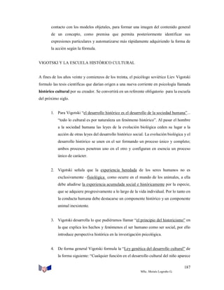 contacto con los modelos objetales, para formar una imagen del contenido general
de un concepto, como premisa que permita posteriormente identificar sus
expresiones particulares y automatizarse más rápidamente adquiriendo la forma de
la acción según la fórmula.

VIGOTSKI Y LA ESCUELA HISTÓRICO CULTURAL

A fines de los años veinte y comienzos de los treinta, el psicólogo soviético Liev Vigotski
formulo las tesis científicas que darían origen a una nueva corriente en psicología llamada
histórico cultural por su creador. Se convertirá en un referente obligatorio para la escuela
del próximo siglo.

1. Para Vigotski “el desarrollo histórico es el desarrollo de la sociedad humana”...
“todo lo cultural es por naturaleza un fenómeno histórico”. Al pasar el hombre
a la sociedad humana las leyes de la evolución biológica ceden su lugar a la
acción de otras leyes del desarrollo histórico social. La evolución biológica y el
desarrollo histórico se unen en el ser formando un proceso único y completo;
ambos procesos penetran uno en el otro y configuran en esencia un proceso
único de carácter.

2. Vigotski señala que la experiencia heredada de los seres humanos no es
exclusivamente –fisiológica como ocurre en el mundo de los animales, a ella
debe añadirse la experiencia acumulada social e históricamente por la especie,
que se adquiere progresivamente a lo largo de la vida individual. Por lo tanto en
la conducta humana debe destacarse un componente histórico y un componente
animal inexistente.

3. Vigotski desarrolla lo que pudiéramos llamar “el principio del historicismo” en
la que explica los hechos y fenómenos el ser humano como ser social, por ello
introduce perspectiva histórica en la investigación psicológica.

4. De forma general Vigotski formula la “Ley genética del desarrollo cultural” de
la forma siguiente: “Cualquier función en el desarrollo cultural del niño aparece
187
MSc. Moisés Logroño G.

 