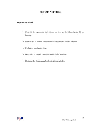 SISTEMA NERVIOSO

Objetivos de unidad



Describir la importancia del sistema nervioso en la vida psíquica del ser
humano.



Identificar a la neurona como la unidad funcional del sistema nervioso.



Explicar el impulso nervioso.



Describir a la sinapsis como interacción de las neuronas.



Distinguir las funciones de los hemisferios cerebrales.

19
MSc. Moisés Logroño G.

 