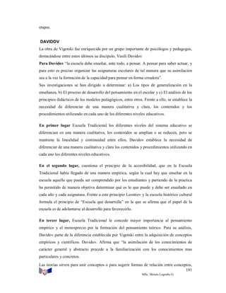 etapas.

DAVIDOV
La obra de Vigotski fue enriquecida por un grupo importante de psicólogos y pedagogos,
destacándose entre estos últimos su discípulo, Vasili Davidov
Para Davidov “la escuela debe enseñar, ante todo, a pensar. A pensar para saber actuar, y
para esto es preciso organizar las asignaturas escolares de tal manera que su asimilación
sea a la vez la formación de la capacidad para pensar en forma creadora”.
Sus investigaciones se han dirigido a determinar: a) Los tipos de generalización en la
enseñanza, b) El proceso de desarrollo del pensamiento en el escolar y c) El análisis de los
principios didácticos de los modelos pedagógicos, entre otros. Frente a ello, se establece la
necesidad de diferenciar de una manera cualitativa y clara, los contenidos y los
procedimientos utilizando en cada uno de los diferentes niveles educativos.
En primer lugar Escuela Tradicional los diferentes niveles del sistema educativo se
diferencian en una manera cualitativa, los contenidos se amplían o se reducen, pero se
mantiene la linealidad y continuidad entre ellos, Davidov establece la necesidad de
diferenciar de una manera cualitativa y clara los contenidos y procedimientos utilizando en
cada uno los diferentes niveles educativos.
En el segundo lugar, cuestiona el principio de la accesibilidad, que en la Escuela
Tradicional había llegado de una manera empírica, según la cual hay que enseñar en la
escuela aquello que pueda ser comprendido por los estudiantes y partiendo de la practica
ha permitido de manera objetiva determinar qué es lo que puede y debe ser enseñado en
cada año y cada asignatura. Frente a este principio Leontiev y la escuela histórico cultural
formula el principio de “Escuela que desarrolla” en la que se afirma que el papel de la
escuela es de adelantarse al desarrollo para favorecerlo.
En tercer lugar, Escuela Tradicional le concede mayor importancia al pensamiento
empírico y el menosprecio por la formación del pensamiento teórico. Para su análisis,
Davidov parte de la diferencia establecida por Vigotski entre la adquisición de conceptos
empíricos y científicos. Davidov. Afirma que “la asimilación de los conocimientos de
carácter general y abstracto precede a la familiarización con los conocimientos mas
particulares y concretos.
Las teorías sirven para unir conceptos o para sugerir formas de relación entre conceptos,
191
MSc. Moisés Logroño G.

 