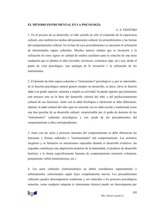 EL MÉTODO INSTRUMENTAL EN LA PSICOLOGÍA
L. S. VIGOTSKI
1. En el proceso de su desarrollo, el niño asimila no sólo el contenido de la experiencia
cultural, sino también los medios del pensamiento cultural, los procedimientos y las formas
del comportamiento cultural. En la base de esos procedimientos se encuentra la utilización
de determinados signos culturales. Muchos autores señalan que ia invención y la
utilización de estos signos en calidad de medios auxiliares para la solución de una tarea
cualquiera que se plantea al niño (recordar, reconocer, comunicar algo, etc.) son, desde el
punto de vista psicológico, una analogía de la invención v la utilización de los
instrumentos.

2. El dominio de tales signos culturales o "instrumentos" psicológicos y, por su intermedio,
de la función psicológica natural genera siempre un desarrollo, es decir, eleva la función
dada a un grado superior, aumenta y amplía su actividad. Se puede suponer que justamente
este proceso esta en la base del desarrollo cultural del niño y del perfeccionamiento
cultural de sus funciones. Junto con la edad fisiológica e intelectual se debe diferenciar,
además, la edad cultural del niño (que no coincide con su edad escolar e intelectual) como
una fase peculiar de su desarrollo cultural. caracterizable por el grado de dominio de los
"instrumentos" culturales psicológicos y con ayuda de los procedimientos del
comportamiento a ellos correspondientes.

3. Junto con los actos y procesos naturales del comportamiento se debe diferenciar las
funciones y formas culturales o "instrumentales" del comportamiento. Los primeros
surgieron y se formaron en mecanismos especiales durante el desarrollo evolutivo: las
segundas constituyen una adquisición posterior de la humanidad, el producto de desarrollo
histórico y la forma específicamente humana de comportamiento (atención voluntaria,
pensamiento verbal mnemotécnica, etc.)

4. Los actos culturales (instrumentales) no deben considerarse supernaturales o
sobrenaturales, estructurados según leyes completamente nuevas. Los procedimientos
culturales pueden descomponerse totalmente y ser reducidos a los procesos psicológicos
naturales, como cualquier máquina (o instrumento técnico) puede ser descompuesta por
195
MSc. Moisés Logroño G.

 