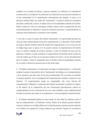 completo en un sistema de fuerzas y procesos naturales. Lo artificial es la combinación
(construcción) y la orientación. lu sustitución y la utilización de estos procesos naturales en
el acto instrumental. En la memorización mnemotécnica por ejemplo, lo nuevo es la
dirección artificial dada. por medio del "instrumento", al proceso natural de recordación
del enlace condicional, es decir, el empleo activo de las propiedades naturales del cerebro.
Desde el punto de vista de la psicología científica natural, toda la composición del acto
instrumental puede ser reducida a? sistema de estímulos-reacciones. La especificidad de su
estructura interna determina su naturaleza como totalidad.

5 .Con ello se aclara la esencia del método instrumental y la especificidad del punto de
vista que dicho método plantea acerca del comportamiento y su desarrollo. Dicho método
no niega el método científico natural de estudio del comportamiento y no se cruza con éste
en ningún lugar, pero se apoya en él. Se puede examinar el comportamiento del hombre
como un sistema complejo de procesos naturales y tratar de formular las leyes que los
gobiernan. También se puede considerar el comportamiento del hombre desde el punto de
vista del empleo que él hace de sus procesos psíquico-nerviosos y de los procedimientos
para ese empleo y tratar de comprender cómo el hombre utiliza las propiedades naturales
de su cerebro y domina-los procesos que en éste tienen lugar.

6. El método instrumental es el medio para investigar el comportamiento y su desarrollo
mediante la puesta al descubierto de los "instrumentos" psicológicos en el comportamiento
y de la estructura, que ellos crean, de los actos instrumentales. Por su esencia, este método
es histórico-genético. En la investigación del comportamiento introduce el punto de vista
histórico: "el comportamiento puede ser comprendido sólo como historia del
comportamiento" (Blonski). La aplicación del método instrumental es posible en el plano:
a) del análisis de la composición del acto instrumental (procedimiento cultural de
comportamiento); b) de la estructura de este acto como totalidad y como unidad funcional
de iodos los procesos que entran en su composición: c) de la psicogénesis cultural del niño.

7. El método instrumental plantea un nuevo punto de vista sobre las relaciones entre el
acto de comportamiento y el fenómeno externo. Dentro de la relación general estímuloreacción (estímulo en el reflejo) Dentro de la relación general estimulo-reacción (estimulo
en el reflejo) otro ejemplo de la jerga conductiva que utilizaba Vigotski en sus primeros
196
MSc. Moisés Logroño G.

 