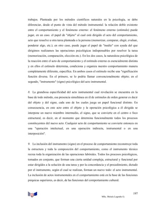 trabajos. Planteada por los métodos científicos naturales en la psicología, se debe
diferenciar, desde el punto de vista del método instrumental. la relación doble existente
entre el comportamiento y el fenómeno externo: el fenómeno externo (estímulo) puede
jugar, en un caso. el papel de "objeto" al cual está dirigido el acto del comportamiento,
acto que resuelve u otra tarea planteada a la persona (memorizar, comparar, elegir, evaluar,
ponderar algo, etc.); en otro caso, puede jugar el papel de "medio" con ayuda del que
dirigimos realizamos las operaciones psicológicas indispensables por resolver la tarea
(memorización, comparación, elección etc.). En los dos casos, la naturaleza psicológica de
la reacción entre el acto de comportamiento y el estímulo externo es esencialmente distinta
y en ellos el estímulo determina, condiciona y organiza nuestro comportamiento manera
completamente diferente, específica. En ambos casos el estímulo recibe una "significación
función diversa. En el primero, se lo podría llamar convencionalmente objeto; en el
segundo, "instrumento" (signo) psicológico del acto instrumental.

8. La grandiosa especificidad del acto instrumental cual revelación se encuentra en la
base de todo método, esa presencia simultánea en él de estímulos de orden generar es decir
del objeto y del signo, cada uno de los cuales juega un papel funcional distinto. En
consecuencia, en este acto entre el objeto y la operación psicológica a él dirigida se
interpone un nuevo miembro intermedio, el signo, que se convierte en el centro o foco
estructural, es decir, en el momento que determina funcionalmente todos los procesos
constituyentes del nuevo acto. Cualquier acto de comportamiento se convierte entonces en
una "operación intelectual, en una operación indirecta, instrumental o en una
interposición".

9. La inclusión del instrumento (signo) en el proceso de comportamiento reconstruye toda
la estructura y toda la composición del comportamiento, como el instrumento técnico
recrea toda la organización de las operaciones labórales. Todos los procesos psicológicos,
tomados en conjunto, que forman una cierta unidad compleja, estructural y funcional por
estar dirigidos a la solución de una tarea y por la concordancia y el procedimiento, dictado
por el instrumento, según el cual se realizan, forman un nuevo todo: el acto instrumental.
La inclusión de actos instrumentales en el comportamiento está en la base de las funciones
psíquicas superiores, es decir, de las funciones del comportamiento cultural.

197
MSc. Moisés Logroño G.

 