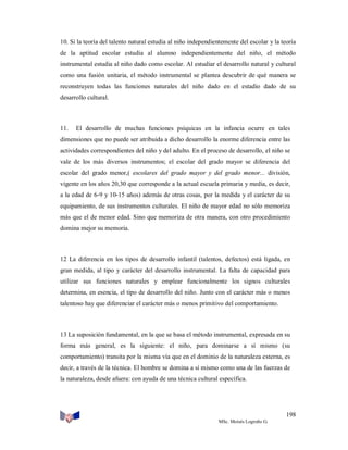 10. Si la teoría del talento natural estudia al niño independientemente del escolar y la teoría
de la aptitud escolar estudia al alumno independientemente del niño, el método
instrumental estudia al niño dado como escolar. Al estudiar el desarrollo natural y cultural
como una fusión unitaria, el método instrumental se plantea descubrir de qué manera se
reconstruyen todas las funciones naturales del niño dado en el estadio dado de su
desarrollo cultural.

11.

El desarrollo de muchas funciones psíquicas en la infancia ocurre en tales

dimensiones que no puede ser atribuida a dicho desarrollo la enorme diferencia entre las
actividades correspondientes del niño y del adulto. En el proceso de desarrollo, el niño se
vale de los más diversos instrumentos; el escolar del grado mayor se diferencia del
escolar del grado menor,( escolares del grado mayor y del grado menor... división,
vigente en los años 20,30 que corresponde a la actual escuela primaria y media, es decir,
a la edad de 6-9 y 10-15 años) además de otras cosas, por la medida y el carácter de su
equipamiento, de sus instrumentos culturales. El niño de mayor edad no sólo memoriza
más que el de menor edad. Sino que memoriza de otra manera, con otro procedimiento
domina mejor su memoria.

12 La diferencia en los tipos de desarrollo infantil (talentos, defectos) está ligada, en
gran medida, al tipo y carácter del desarrollo instrumental. La falta de capacidad para
utilizar sus funciones naturales y emplear funcionalmente los signos culturales
determina, en esencia, el tipo de desarrollo del niño. Junto con el carácter más o menos
talentoso hay que diferenciar el carácter más o menos primitivo del comportamiento.

13 La suposición fundamental, en la que se basa el método instrumental, expresada en su
forma más general, es la siguiente: el niño, para dominarse a sí mismo (su
comportamiento) transita por la misma vía que en el dominio de la naturaleza externa, es
decir, a través de la técnica. El hombre se domina a sí mismo como una de las fuerzas de
la naturaleza, desde afuera: con ayuda de una técnica cultural específica.

198
MSc. Moisés Logroño G.

 