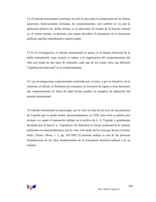 14. El método instrumental constituye no sólo la clave para la comprensión de las formas
superiores, históricamente formadas, de comportamiento, sino también la vía pan la
aplicación práctica de. dichas formas en la educación. El estudio de la función cultural
es, al mismo tiempo, su dominio, por cuanto descubrir el mecanismo de la formación
artificial significa subordinarla a nuestro poder.

15 En la investigación, el método instrumental se apoya en la técnica funcional de la
doble estimulación, cuya esencia se reduce a la organización del comportamiento del
niño con ayuda de dos tipos de estímulos, cada uno de los cuales tiene una diferente
"significación funcional" en el comportamiento.

16. Las investigaciones experimentales realizadas por, el autor .y por su iniciativa, de la
memoria, el cálculo, la formación de conceptos, la invención de signos y otras funciones
del comportamiento en niños de edad escolar pueden ser ejemplos de aplicación del
método instrumental.

El método instrumental en psicología: por lo visto se traía de las tesis de una ponencia
de Vigotski que se puede fechar, aproximadamente, en 1928. Este texto se publica por
primera vez según el manuscrito hallado en el archivo de L. S. Vigotski y gentilmente
facilitado por su hija G. L. Vigotskaya. Se diferencia en forma sustancial de la variante
publicada con anterioridad pero, por lo visto, más tardía de las tesis que llevan el mismo
título. (Véase: Obras, t. 1, pp. 103-108). El presente trabajo es una de las primeras
formulaciones de las ideas fundamentales de la concepción histórico-cultural y de su
método.

199
MSc. Moisés Logroño G.

 