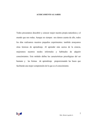 ACERCAMIENTO AL SABER

Todos procuramos descubrir y conocer mejor nuestra propia naturaleza y el
mundo que nos rodea. Aunque no siempre nos demos cuenta de ello, todos
los días realizamos nuestros pequeños experimentos: también ensayamos
otras técnicas de aprendizaje. Al aprender más acerca de la ciencia,
mejoramos

nuestros

modos

informales

y

habituales

de

adquirir

conocimientos. Este módulo define las características psicológicas del ser
humano y

las formas

de aprendizaje

proporcionando las bases que

facilitarán una mejor comprensión de lo que es el conocimiento.

2
MSc. Moisés Logroño G.

 