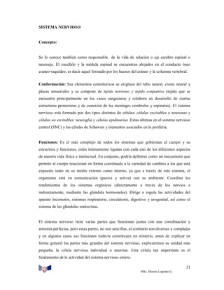 SISTEMA NERVIOSO

Concepto:

Se lo conoce también como responsable de la vida de relación o eje cerebro espinal o
neuroeje. El encéfalo y la médula espinal se encuentran alojados en el conducto óseo
craneo-raquídeo, es decir aquel formado por los huesos del cráneo y la columna vertebral.
Conformación: Sus elementos constitutivos se originan del tubo neural, cresta neural y
placas sensoriales y se compone de tejido nervioso y tejido conjuntivo (tejido que se
encuentra principalmente en los vasos sanguíneos y colabora en desarrollo de ciertas
estructuras protectoras y de conexión de las meninges cerebrales y espinales). El sistema
nervioso está formado por dos tipos distintos de células: células excitables o neuronas y
células no excitables: neuroglia y células epidinarias .Estas últimas en el sistema nervioso
central (SNC) y las células de Schawnn y elementos asociados en la periferia.

Funciones: Es el más complejo de todos los sistemas que gobiernan al cuerpo y su
estructura y funciones, están íntimamente ligadas con cada uno de los diferentes aspectos
de nuestra vida física e intelectual. En conjunto, podría definirse como un mecanismo que
permite al cuerpo reaccionar en forma coordinada a la variedad de cambios a los que está
expuesto tanto en su medio externo como interno, ya que a través de este sistema, el
organismo está en comunicación (pasiva y activa) con su ambiente. Coordina los
rendimientos de los sistemas orgánicos (directamente a través de los nervios e
indirectamente, mediante las glándula hormonales). Dirige o regula las actividades del
aparato locomotor, sistemas respiratorio, circulatorio, digestivo y urogenital, así como el
sistema de las glándulas endocrinas.

El sistema nervioso tiene varias partes que funcionan juntas con una coordinación y
armonía perfectas, pero estas partes, no son sencillas, al contrario son diversas y complejas
y en algunos casos sus funciones todavía constituyen un misterio, antes de explicar en
forma general las partes más grandes del sistema nervioso, explicaremos su unidad más
pequeña, la célula nerviosa individual o neurona. Esta célula tan importante es el
fundamento de la actividad del sistema nervioso entero.
21
MSc. Moisés Logroño G.

 