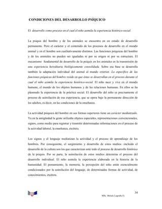 CONDICIONES DEL DESARROLLO PSÍQUICO
El desarrollo como proceso en el cual el niño asimila la experiencia histórico-social

La psiquis del hombre y de los animales se encuentra en un estado de desarrollo
permanente. Pero el carácter y el contenido de los procesos de desarrollo en el mundo
animal y en el hombre son cualitativamente distintos. Las funciones psíquicas del hombre
y de los animales no pueden ser igualadas ni por su origen ni por su estructura. El
mecanismo fundamental de desarrollo de la psiquis en los animales es la transmisión de
una experiencia hereditaria biológicamente consolidada. Sobre esa base se desarrolla
también la adaptación individual del animal al mundo exterior. Lo específico de las
funciones psíquicas del hombre reside en que éstas se desarrollan en el proceso durante el
cual el niño asimila la experiencia histórico-social. El niño nace y vive en el mundo
humano, el mundo de los objetos humanos y de las relaciones humanas. En ellos se ha
plasmado la experiencia de la práctica social. El desarrollo del niño es precisamente el
proceso de asimilación de esa experiencia, que se opera bajo la permanente dirección de
los adultos, es decir, en las condiciones de la enseñanza.

La actividad psíquica del hombre en sus formas superiores tiene un carácter mediatizado.
Ya en la antigüedad la gente utilizaba objetos especiales, representaciones convencionales,
signos, como medio para registrar y trasmitir determinadas informaciones en el proceso de
la actividad laboral, la enseñanza, etcétera.

Los signos y el lenguaje mediatizan la actividad y el proceso de aprendizaje de los
hombres. Por consiguiente, el surgimiento y desarrollo de estos medios -incluido el
desarrollo de la cultura son los que caracterizan ante todo el proceso de desarrollo histórico
de la psiquis. Por su parte, la asimilación de estos medios determina el proceso del
desarrollo individual. El niño asimila la experiencia elaborada en la historia de la
humanidad. El pensamiento, la memoria, la percepción del niño están esencialmente
condicionados por la asimilación del lenguaje, de determinadas formas de actividad, de
conocimientos, etcétera.

34
MSc. Moisés Logroño G.

 