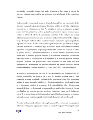 propiedades elementales, innatas, que suelen denominarse dotes pasan a integrar las
funciones psíquicas más complejas que se forman bajo la influencia de las condiciones
externas.

En determinados casos, cuando existe un desarrollo incompleto o una perturbación de las
funciones elementales, éstas comienzan a determinar también la actividad psíquica más
compleja que se estructura sobre ellas. Por ejemplo, en caso de un trauma en la región
parieto-occipital de la corteza cerebral queda afectada la síntesis espacial elemental y esto
conduce a alterar el cálculo (la denominada acalculia). Si la evolución es normal,
determinadas dotes son sólo una de las condiciones del desarrollo de la actividad psíquica,
la que de ningún modo se reduce a dichas funciones elementales y por eso puede no
depender directamente de ellas. Incluso se ha llegado a demostrar que también las propias
funciones elementales se desarrollan bajo la influencia de un ascendiente especialmente
organizado. Así, por ejemplo, los psicólogos hallaron los caminos por los cuales se forma
la agudeza auditiva. También es testimonio de la relación dinámica y mediatizada que
existe entre la actividad psíquica compleja y las funciones elementales, la riquísima
experiencia sobre la reorganización de la estructura de la actividad psíquica compleja
(lenguaje, procesos del pensamiento) como resultado de una labor educativa
compensatoria y restauradora con pacientes afectados por lesiones cerebrales locales
(investigaciones del científico soviético A. R. Luria (1902-1977) y sus colaboradores).

Se considera hipotéticamente que una de las peculiaridades de funcionamiento del
cerebro, transmisible por herencia, es el tipo de actividad nerviosa superior. Este
caracteriza la fuerza, movilidad y equilibrio de los procesos nerviosos. Pero incluso esta
relación de las peculiaridades psicológicas y fisiológicas dista de ser simple; está incluida
en el sistema más complejo de la estructura de la personalidad del niño y del proceso de
desarrollo de ésta, y es determinada en gran medida por aquéllos. Por ejemplo, la elevada
movilidad de los procesos nerviosos en ciertas condiciones puede ser el fundamento
parcial de la rapidez de captación intelectual, de la posibilidad de reorganizar un modo de
actividad; en otras condiciones puede contribuir a la distracción y la impulsividad.

Por ende, las funciones fisiológicas más simples, trasmisibles por herencia pueden ejercer
influencia sobre algunos aspectos del proceso de desarrollo psíquico. Pero su significación
36
MSc. Moisés Logroño G.

 