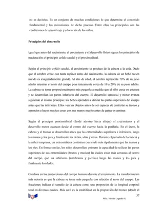 no es decisiva. Es un conjunto de muchas condiciones lo que determina el contenido
fundamental y los mecanismos de dicho proceso. Entre ellas las principales son las
condiciones de aprendizaje y educación de los niños.

Principios del desarrollo

Igual que antes del nacimiento, el crecimiento y el desarrollo físico siguen los principios de
maduración: el principio cefalo-caudal y el proximodistal.

Según el principio cefalo-caudal, el crecimiento se produce de la cabeza a la cola. Dado
que el cerebro crece con tanta rapidez antes del nacimiento, la cabeza de un bebé recién
nacido es exageradamente grande. Al año de edad, el cerebro representa 70% de su peso
adulto mientras el resto del cuerpo pesa únicamente cerca de 10 a 20% de su peso adulto.
La cabeza se torna proporcionalmente más pequeña a medida que el niño crece en estatura
y se desarrollan las partes inferiores del cuerpo. El desarrollo sensorial y motor avanza
siguiendo el mismo principio: los bebés aprenden a utilizar las partes superiores del cuerpo
antes que las inferiores. Ellos ven los objetos antes de ser capaces de controlar su tronco y
aprenden a hacer muchas cosas con sus manos mucho antes de gatear o caminar.

Según el principio proximodistal (desde adentro hacia afuera) el crecimiento y el
desarrollo motor avanzan desde el centro del cuerpo hacia la periferia. En el útero, la
cabeza y el tronco se desarrollan antes que las extremidades superiores e inferiores, luego
las manos y los pies y finalmente los dedos, uñas y otros. Durante el período de lactancia y
la niñez temprana, las extremidades continúan creciendo más rápidamente que las manos y
los pies. En forma similar, los niños desarrollan primero la capacidad de utilizar las partes
superiores de sus extremidades (brazos y muslos) las cuales están más cercanas al centro
del cuerpo, que las inferiores (antebrazos y piernas) luego las manos y los pies y
finalmente los dedos.

Cambios en las proporciones del cuerpo humano durante el crecimiento. La transformación
más notoria es que la cabeza se torna más pequeña con relación al resto del cuerpo. Las
fracciones indican el tamaño de la cabeza como una proporción de la longitud corporal
total en diversas edades. Más sutil es la estabilidad en la proporción del tronco (desde el
37
MSc. Moisés Logroño G.

 