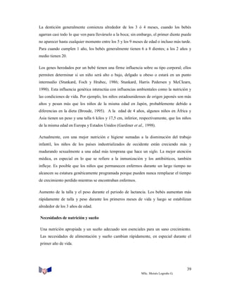 La dentición generalmente comienza alrededor de los 3 ó 4 meses, cuando los bebés
agarran casi todo lo que ven para llevárselo a la boca; sin embargo, el primer diente puede
no aparecer hasta cualquier momento entre los 5 y los 9 meses de edad o incluso más tarde.
Para cuando cumplen 1 año, los bebés generalmente tienen 6 a 8 dientes; a los 2 años y
medio tienen 20.
Los genes heredados por un bebé tienen una firme influencia sobre su tipo corporal; ellos
permiten determinar si un niño será alto o bajo, delgado u obeso o estará en un punto
intermedio (Stunkard, Foch y Hrubec, 1986; Stunkard, Harris Pedersen y McCIearn,
1990). Esta influencia genética interactúa con influencias ambientales como la nutrición y
las condiciones de vida. Por ejemplo, los niños estadounidenses de origen japonés son más
altos y pesan más que los niños de la misma edad en Japón, probablemente debido a
diferencias en la dieta (Broude, 1995). A la edad de 4 años, algunos niños en África y
Asia tienen un peso y una talla 6 kilos y 17,5 cm, inferior, respectivamente, que los niños
de la misma edad en Europa y Estados Unidos (Gardiner et al., 1998).
Actualmente, con una mejor nutrición e higiene sumadas a la disminución del trabajo
infantil, los niños de los países industrializados de occidente están creciendo más y
madurando sexualmente a una edad más temprana que hace un siglo. La mejor atención
médica, es especial en lo que se refiere a la inmunización y los antibióticos, también
influye. Es posible que los niños que permanecen enfermos durante un largo tiempo no
alcancen su estatura genéticamente programada porque pueden nunca remplazar el tiempo
de crecimiento perdido mientras se encontraban enfermos.
Aumento de la talla y el peso durante el periodo de lactancia. Los bebés aumentan más
rápidamente de talla y peso durante los primeros meses de vida y luego se estabilizan
alrededor de los 3 años de edad.
Necesidades de nutrición y sueño
Una nutrición apropiada y un sueño adecuado son esenciales para un sano crecimiento.
Las necesidades de alimentación y sueño cambian rápidamente, en especial durante el
primer año de vida.

39
MSc. Moisés Logroño G.

 