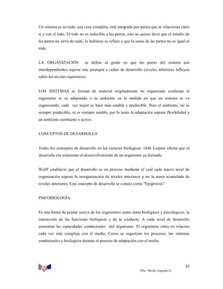 Un sistema es un todo, una cosa completa, está integrado por partes que se relacionan entre
sí y con el todo. El todo no es reducible a las partes, esto no quiere decir que el estudio de
las partes no sirva de nada, lo holístico se refiere a que la suma de las partes no es igual al
todo.

LA ORGANIZACIÓN

se define al grado en que las partes del sistema son

interdependientes supone una jerarquía u orden de desarrollo (niveles inferiores influyen
sobre los niveles superiores).

LOS SISTEMAS se forman de material originalmente no organizado conforme el
organismo se va adaptando a su ambiente en la medida en que un sistema se va
organizando, cada vez mejor se hace más estable y predecible. Pero el ambiente, no es
siempre predecible, ni es siempre estable, por lo tanto la adaptación supone flexibilidad y
un ambiente cambiante o activo.

CONCEPTOS DE DESARROLLO

Todos los conceptos de desarrollo en las ciencias biológicas: 1646 Leipniz afirma que el
desarrollo era solamente el desenvolvimiento de un organismo ya formado.

Wolff estableció que el desarrollo es un proceso mediante el cuál cada nuevo nivel de
organización supone la reorganización de niveles anteriores y no la suma acumulada de
niveles anteriores. Este concepto de desarrollo se conoce como "Epigénesis".

PSICOBIOLOGÍA

Es una forma de pensar acerca de los organismos como entes biológicos y psicológicos, la
interacción de las funciones biológicas y de la conducta. A cada nivel de desarrollo
aumentan las capacidades conductuales del organismo. El organismo entra en relación
cada vez más compleja con el medio. Como se organizan los procesos, los sistemas
conductuales y biológicos durante el proceso de adaptación con el medio.

43
MSc. Moisés Logroño G.

 