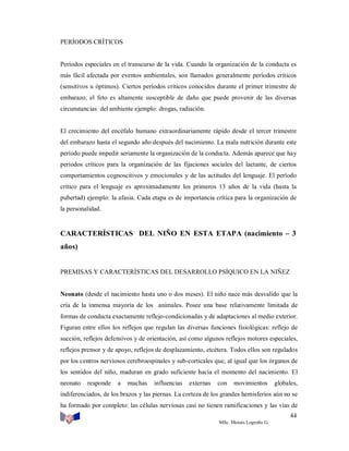 PERÍODOS CRÍTICOS

Períodos especiales en el transcurso de la vida. Cuando la organización de la conducta es
más fácil afectada por eventos ambientales, son llamados generalmente períodos críticos
(sensitivos u óptimos). Ciertos períodos críticos conocidos durante el primer trimestre de
embarazo, el feto es altamente susceptible de daño que puede provenir de las diversas
circunstancias del ambiente ejemplo: drogas, radiación.

El crecimiento del encéfalo humano extraordinariamente rápido desde el tercer trimestre
del embarazo hasta el segundo año después del nacimiento. La mala nutrición durante este
período puede impedir seriamente la organización de la conducta. Además aparece que hay
períodos críticos para la organización de las fijaciones sociales del lactante, de ciertos
comportamientos cognoscitivos y emocionales y de las actitudes del lenguaje. El período
crítico para el lenguaje es aproximadamente los primeros 13 años de la vida (hasta la
pubertad) ejemplo: la afasia. Cada etapa es de importancia crítica para la organización de
la personalidad.

CARACTERÍSTICAS DEL NIÑO EN ESTA ETAPA (nacimiento – 3
años)

PREMISAS Y CARACTERÍSTICAS DEL DESARROLLO PSÍQUICO EN LA NIÑEZ

Neonato (desde el nacimiento hasta uno o dos meses). El niño nace más desvalido que la
cría de la inmensa mayoría de los animales. Posee una base relativamente limitada de
formas de conducta exactamente reflejo-condicionadas y de adaptaciones al medio exterior.
Figuran entre ellos los reflejos que regulan las diversas funciones fisiológicas: reflejo de
succión, reflejos defensivos y de orientación, así como algunos reflejos motores especiales,
reflejos prensor y de apoyo, reflejos de desplazamiento, etcétera. Todos ellos son regulados
por los centros nerviosos cerebroespinales y sub-corticales que, al igual que los órganos de
los sentidos del niño, maduran en grado suficiente hacia el momento del nacimiento. El
neonato

responde

a

muchas

influencias

externas

con

movimientos

globales,

indiferenciados, de los brazos y las piernas. La corteza de los grandes hemisferios aún no se
ha formado por completo: las células nerviosas casi no tienen ramificaciones y las vías de
44
MSc. Moisés Logroño G.

 