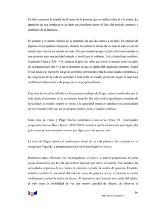 El niño concentra la mirada en el rostro de la persona que se inclina sobre él y le sonríe. La
aparición de esa conducta se ha dado en considerar como el final del período neonatal y
comienzo de la lactancia.

El lactante y el adulto (límites de la lactancia: de uno-dos meses a un año). En opinión de
algunos investigadores burgueses, durante los primeros meses de su vida el niño es un ser
asocial que vive en un mundo cerrado. Por eso consideran que el grito del recién nacido es
una protesta ante una realidad extraña y hostil que lo enfrenta. Así, el psicólogo austriaco
Sigmundo Freud (1856-1939) aprecia el grito del niño que viene al mundo como un grito
de la angustia que éste vive en el momento en que se separa del organismo materno. Según
Freud desde ese momento surge un conflicto permanente entre las necesidades instintivas y
las exigencias de la vida en sociedad. Freud pinta un cuadro pesimista según el cual esos
conflictos trasforman la vida psíquica en un perpetuo drama.

Esta idea de Freud ha influido en los primeros trabajos de Piaget, quien consideraba que el
niño desde el momento de su nacimiento hasta los dos años está desgajado por completo de
la realidad: su mundo interior se limita a la capacidad innata de satisfacer sus necesidades
no en el mundo real, sino en sus propios sueños, en las vivencias oníricas.

Estas tesis de Freud y Piaget fueron sometidas a una seria crítica. El

investigador

progresista francés Henri Wallor (1879-1962) considera que la motivación psicológica del
grito como presentimiento o lamento por algo no es más que un mito.

La tesis de Piaget relativa al aislamiento inicial de la vida psíquica fue criticada en su
tiempo por Vigotski, y posteriormente por otros psicólogos soviéticos.

Innúmeros datos obtenidos por investigadores soviéticos y autores progresistas de otros
países demuestran que la vida del lactante depende por entero del adulto. Este satisface las
necesidades orgánicas de la criatura: la alimenta, la baña, la cambia de posición. El adulto
satisface también la necesidad del niño de una vida psíquica activa: el lactante se anima
visiblemente cuando lo toman en brazos. Al trasladarse en el espacio con ayuda del adulto,
el niño tiene la posibilidad de ver una mayor cantidad de objetos, de observar el
46
MSc. Moisés Logroño G.

 