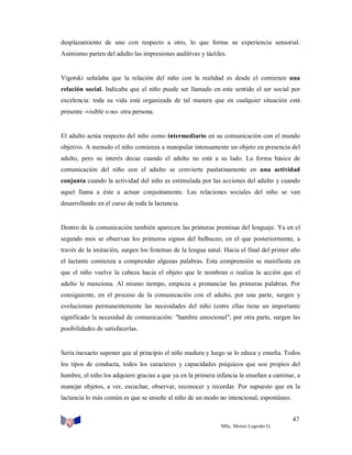 desplazamiento de uno con respecto a otro, lo que forma su experiencia sensorial.
Asimismo parten del adulto las impresiones auditivas y táctiles.

Vigotski señalaba que la relación del niño con la realidad es desde el comienzo una
relación social. Indicaba que el niño puede ser llamado en este sentido el ser social por
excelencia: toda su vida está organizada de tal manera que en cualquier situación está
presente -visible o no- otra persona.

El adulto actúa respecto del niño como intermediario en su comunicación con el mundo
objetivo. A menudo el niño comienza a manipular intensamente un objeto en presencia del
adulto, pero su interés decae cuando el adulto no está a su lado. La forma básica de
comunicación del niño con el adulto se convierte paulatinamente en una actividad
conjunta cuando la actividad del niño es estimulada por las acciones del adulto y cuando
aquel llama a éste a actuar conjuntamente. Las relaciones sociales del niño se van
desarrollando en el curso de toda la lactancia.

Dentro de la comunicación también aparecen las primeras premisas del lenguaje. Ya en el
segundo mes se observan los primeros signos del balbuceo, en el que posteriormente, a
través de la imitación, surgen los fonemas de la lengua natal. Hacia el final del primer año
el lactante comienza a comprender algunas palabras. Esta comprensión se manifiesta en
que el niño vuelve la cabeza hacia el objeto que le nombran o realiza la acción que el
adulto le menciona. Al mismo tiempo, empieza a pronunciar las primeras palabras. Por
consiguiente, en el proceso de la comunicación con el adulto, por una parte, surgen y
evolucionan permanentemente las necesidades del niño (entre ellas tiene un importante
significado la necesidad de comunicación: "hambre emocional"; por otra parte, surgen las
posibilidades de satisfacerlas.

Sería inexacto suponer que al principio el niño madura y luego se lo educa y enseña. Todos
los tipos de conducta, todos los caracteres y capacidades psíquicos que son propios del
hombre, el niño los adquiere gracias a que ya en la primera infancia le enseñan a caminar, a
manejar objetos, a ver, escuchar, observar, reconocer y recordar. Por supuesto que en la
lactancia lo más común es que se enseñe al niño de un modo no intencional, espontáneo.
47
MSc. Moisés Logroño G.

 
