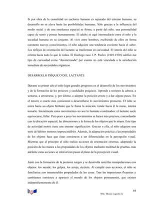 Si por obra de la casualidad un cachorro humano es separado del entorno humano, su
desarrollo no se eleva hasta las posibilidades humanas. Sólo gracias a la influencia del
medio social y de una enseñanza especial se forma, a partir del niño, una personalidad
capaz de sentir y pensar humanamente. El adulto es aquí intermediario entre el niño y la
sociedad humana en su conjunto. Al vivir entre hombres, recibiendo de ellos en forma
constante nuevos conocimientos, el niño adquiere una tendencia creciente hacia el saber.
Los reflejos de orientación del lactante se trasforman en curiosidad. El interés del niño se
orienta hacia todo lo que lo rodea. El fisiólogo ruso I. P. Pavlov (1849-1930) calificó ese
tipo de curiosidad como "desinteresada" por cuanto no está vinculada a la satisfacción
inmediata de necesidades orgánicas.

DESARROLLO PSÍQUICO DEL LACTANTE

Durante su primer año el niño logra grandes progresos en el desarrollo de los movimientos
y de la formación de los procesos y cualidades psíquicos. Aprende a sostener la cabeza, a
sentarse, a arrastrarse, y, por último, a adoptar la posición erecta y a dar alguno pasos. En
el tercero o cuarto mes comienzan a desarrollarse lo movimientos prensores. El niño se
estira hacia un objeto brillante que le llama la atención, tiende hacia él la mano, intenta
tomarlo. Inicialmente estos movimientos no son lo bastante coordinados: el lactante suele
equivocarse, fallar. Pero poco a poco los movimientos se hacen más precisos, concordando
con la ubicación espacial, las dimensiones y la forma de los objetos que lo atraen. Este tipo
de actividad motriz tiene una enorme significación. Gracias a ella, el niño adquiere una
serie de hábitos motores imprescindibles. Además, la adaptación práctica a las propiedades
de los objetos hace que éstas comiencen a ser diferenciadas en la percepción visual.
Mientras que al principio el niño realiza acciones de orientación externas, adaptando la
posición de las manos a las propiedades de los objetos mediante multitud de pruebas, más
adelante estas acciones se interiorizan pasan al plano de la percepción visual.

Junto con la formación de la prensión surgen y se desarrolla sencillas manipulaciones con
objetos: los sacude, los golpea, los arroja, etcétera. Al cumplir esas acciones, el niño se
familiariza con innumerables propiedades de las cosas. Tras las impresiones fluyentes y
cambiantes comienza a aparecer el mundo de los objetos permanentes, que existen
independientemente de él.
48
MSc. Moisés Logroño G.

 