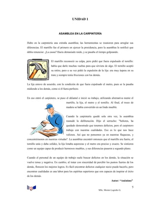 UNIDAD 1

ASAMBLEA EN LA CARPINTERÍA

Hubo en la carpintería una extraña asamblea; las herramientas se reunieron para arreglar sus
diferencias. El martillo fue el primero en ejercer la presidencia, pero la asamblea le notificó que
debía renunciar. ¿La causa? Hacía demasiado ruido, y se pasaba el tiempo golpeando.

El martillo reconoció su culpa, pero pidió que fuera expulsado el tornillo:
había que darle muchas vueltas para que sirviera de algo. El tornillo aceptó
su retiro, pero a su vez pidió la expulsión de la lija: era muy áspera en su
trato y siempre tenía fricciones con los demás.

La lija estuvo de acuerdo, con la condición de que fuera expulsado el metro, pues se la pasaba
midiendo a los demás, como si él fuera perfecto.

En eso entró el carpintero, se puso el delantal e inició su trabajo, utilizando alternativa mente el
martillo, la lija, el metro y el tornillo. Al final, el trozo de
madera se había convertido en un lindo mueble.

Cuando la carpintería quedó sola otra vez, la asamblea
reanudó la deliberación. Dijo el serrucho: "Señores, ha
quedado demostrado que tenemos defectos, pero el carpintero
trabaja con nuestras cualidades. Eso es lo que nos hace
valiosos. Así que no pensemos ya en nuestras flaquezas, y
concentrémonos en nuestras virtudes". La asamblea encontró entonces que el martillo era fuerte, el
tornillo unía y daba solidez, la lija limaba asperezas y el metro era preciso y exacto. Se sintieron
como un equipo capaz de producir hermosos muebles, y sus diferencias pasaron a segundo plano.

Cuando el personal de un equipo de trabajo suele buscar defectos en los demás, la situación se
vuelve tensa y negativa. En cambio, al tratar con sinceridad de percibir los puntos fuertes de los
demás, florecen los mejores logros. Es fácil encontrar defectos cualquier necio puede hacerlo, pero
encontrar cualidades es una labor para los espíritus superiores que son capaces de inspirar el éxito
de los demás.
Autor: “Anónimo”

5
MSc. Moisés Logroño G.

 