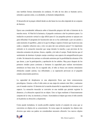 sino también formas elementales de conducta. El niño de tres años es bastante activo,
entiende a quienes están, a su alrededor, es bastante independiente.

El desarrollo de la psiquis infantil desde un año hasta los tres años depende de un conjunto
de factores.

Ejerce una considerable influencia sobre el desarrollo psíquico del niño el dominio de la
marcha erecta. Al final de la lactancia, el pequeño comienza a dar los primeros pasos. La
traslación en posición vertical es algo difícil para él. Las pequeñas piernas se apoyan con
gran dificultad. El programa de locomoción aún no se ha conformado y por eso pierde a
cada momento el equilibrio. ¿Qué es lo que lo obliga a superar el temor que le provoca una
caída y empeñar esfuerzos una y otra vez para dar esos primeros pasos? Un importante
estímulo es la sensación muscular que surge durante la marcha y que proviene de los
músculos actuantes de piernas, brazos, espalda y de todo el cuerpo. Puede decirse que el
sentimiento de dominar el propio cuerpo constituye una especie de autogratificación para
el niño. Su intención de caminar es reforzada asimismo por la posibilidad de alcanzar el fin
que desea, y por la participación y aprobación de los adultos. Muy poco después de los
primeros tímidos pasos comienza a formarse la capacidad para realizar movimientos
armónicos en línea recta. En su segundo año, el niño se busca con enorme entusiasmo
obstáculos cuando camina. Las dificultades y su superación provocan en el pequeño
estados emocionales positivos.

La capacidad de desplazarse es una adquisición física que tiene consecuencias
psicológicas. Gracias a ella el niño entra en una etapa de contacto más libre y autónomo
con el mundo exterior. El dominio de la marcha desarrolla la capacidad de orientarse en el
espacio. La sensación muscular se convierte en una medida que permite registrar la
distancia y la ubicación espacial de un objeto. Esto se logra mediante el funcionamiento
conjunto de la vista, la cinestesia y el tacto. Acercándose al objeto que mira el niño asimila
en la práctica su dirección y alejamiento.

Como puede trasladarse, le resulta posible ampliar mucho el conjunto de cosas que se
convierten en objetos de su conocimiento. Se torna capaz de manipular los objetos más
diversos que antes sus padres no consideraban necesario ofrecerle. Los nuevos objetos
50
MSc. Moisés Logroño G.

 