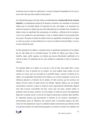 involucran nuevos modos de exploración y revelan al pequeño propiedades de las cosas y
nexos entre ellas que antes estaban ocultos para él.

En el desarrollo psíquico del niño influye considerablemente el desarrollo de las acciones
objetales. La manipulación propia de la lactancia, comienza a ser sustituida en la primera
infancia por la actividad objetal. El desarrollo de ésta, está ligado a la asimilación de
modos de manejar los objetos que han sido elaborados por la sociedad. Para el hombre los
objetos tienen un significado fijo, permanente, los hombres, a diferencia de los animales,
viven en un mundo de cosas permanentes. Como es sabido también el mono puede beber
de un jarro. Pero para el animal los objetos tienen un significado circunstancial: si el agua
se vierte en un jarro, el mono beberá de él, si está en un bidón lo hará del bidón, si está en
el suelo, beberá del suelo.

El niño aprende de los adultos a orientarse hacia el significado permanente de los objetos
que ha sido fijado por la actividad humana. El mundo de objetos que rodea al niño:
muebles, ropas, vajilla, juguetes, son objetos que poseen determinado significado en la
vida de la gente. El significado de las cosas también lo comprende el niño en la primera
infancia.

El contenido fijado en el objeto no se da por sí solo al niño. Este puede abrir y cerrar
infinidad de veces la puertita de un armario, así como golpear largo tiempo con una
cuchara en el piso, pero esa actividad no le posibilita llegar a conocer el destino de los
objetos. Las propiedades funcionales de los objetos se le revelan al pequeño a través de la
influencia educativa y formativa de los adultos. El niño reconoce que las acciones con
objetos diversos tienen un grado diverso de libertad. Algunos objetos, por sus propias
características exteriores, exigen un modo de acción rigurosamente determinado (figuran
entre ellas acciones concordantes del tipo: cerrar cajas con tapas, ensartar anillas en
pirámide, armar las legos, etcétera). En otros objetos, el modo de acción está rígidamente
fijado por su destino social: se trata de los objetos-instrumentos (cuchara, lápiz martillo).
Es importante destacar que precisamente el dominio de las acciones concordantes e
instrumentales ejerce la influencia más esencial sobre el desarrollo psíquico del niño.
Carece de toda importancia el que la cantidad de objetos-instrumentos que domina el niño
en la primera infancia sea relativamente pequeña. La cuestión no reside en la cantidad, sino
51
MSc. Moisés Logroño G.

 