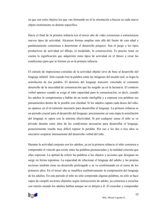 en que son estos objetos los que van formando en él la orientación a buscar en cada nuevo
objeto-instrumento su destino específico.

Hacia el final de la primera infancia (en el tercer año de vida) comienzan a estructurarse
nuevos tipos de actividad. Alcanzan formas amplias más allá del límite de esta edad y
paulatinamente comienzan a determinar el desarrollo psíquico. Son el juego y los tipos
productivos de actividad (el dibujo, el modelado, la construcción). Es preciso tener en
cuenta la significación que adquirirán estos tipos de actividad en el futuro y crear las
condiciones para que se formen ya en la primera infancia.

El cúmulo de impresiones extraídas de la actividad objetal sirve de base al desarrollo del
lenguaje infantil. Sólo cuando tras la palabra están las imágenes del mundo real, se logra la
asimilación de esa palabra. El dominio del lenguaje trascurre vinculado al constante
desarrollo de la necesidad de comunicación que ha surgido ya en la lactancia. El contacto
verbal aparece cuando se exige al niño capacidad para la comunicación, es decir, cuando
los adultos lo comprometen a hablar de un modo inteligible y a expresar con palabras sus
pensamientos dentro de lo posible con claridad. Si los adultos captan cada deseo del niño,
no aparece en él el estímulo necesario para desarrollar el lenguaje. La primera infancia es
un período crucial para el desarrollo del lenguaje: precisamente en esta etapa la asimilación
del lenguaje se opera con la máxima efectividad. Si por cualquier causa el niño se ve
privado durante estos años de las condiciones necesarias para desarrollar el lenguaje,
posteriormente resulta muy difícil reparar lo perdido. Por eso a los dos o tres años es
necesario ocuparse intensamente del desarrollo verbal del niño.

Durante la actividad conjunta con los adultos, ya en la primera infancia el niño comienza a
comprender el vínculo que existe entre las palabras pronunciadas y la realidad concreta que
ellas expresan. La aptitud de referir las palabras a los objetos y acciones que designan no
surge en forma repentina. La capacidad de relacionar el lenguaje del adulto y las propias
acciones también tiene un desarrollo prolongado y se va conformando en el curso de los
primeros años. En el tercer año se modifica cualitativamente la comprensión del lenguaje
de los adultos. En este período el niño no sólo comprende algunas palabras, no sólo se hace
capaz de cumplir acciones objetales según instrucciones de adulto; ya comienza a escuchar
con interés cuando los adultos hablan aunque no se dirijan a él. El escuchar y comprender
52
MSc. Moisés Logroño G.

 
